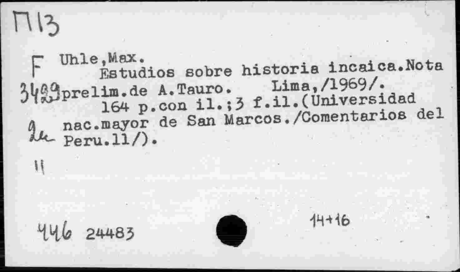 ﻿ПІЗ
F UhleÈstudios sobre historié incaica.Nota W%relim.de A.Tauro.	Lima,/1969/-
n il>î5 f .ц.( Univers і dad
л nac.mayor de San Marcos./Comentarios del
Peru.Il/)»
ц
ЧЧ4? 24485
